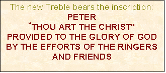 Text Box: The new Treble bears the inscription:
PETER
“THOU ART THE CHRIST"
PROVIDED TO THE GLORY OF GOD BY THE EFFORTS OF THE RINGERS AND FRIENDS


